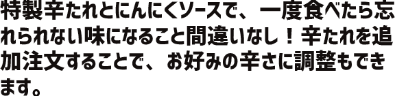 特製辛たれとにんにくソースで、一度食べたら忘れられない味になること間違いなし！辛たれを追加注文することで、お好みの辛さにも調整できます。