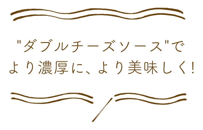 ダブルチーズソースでより濃厚に、より美味しく！