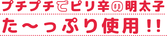 プチプチでピリ辛の明太子た～っぷり使用！