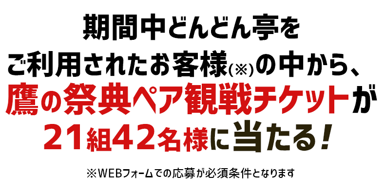 期間中どんどん亭を
ご利用されたお客様(※)の中から、鷹の祭典ペア観戦チケットが21組42名様に当たる！